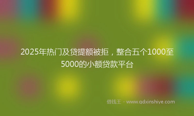 2025年热门及贷提额被拒，整合五个1000至5000的小额贷款平台