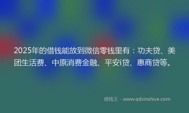 2025年的借钱能放到微信零钱里有：功夫贷、美团生活费、中原消费金融、平安i贷、惠商贷等。