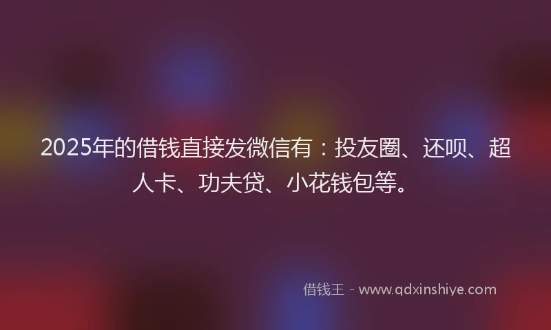 2025年的借钱直接发微信有：投友圈、还呗、超人卡、功夫贷、小花钱包等。
