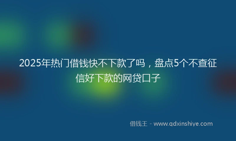 2025年热门借钱快不下款了吗，盘点5个不查征信好下款的网贷口子