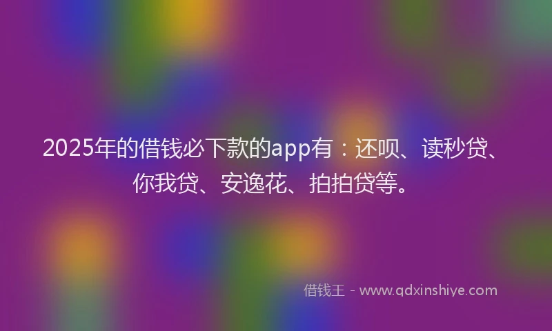 2025年的借钱必下款的app有：还呗、读秒贷、你我贷、安逸花、拍拍贷等。