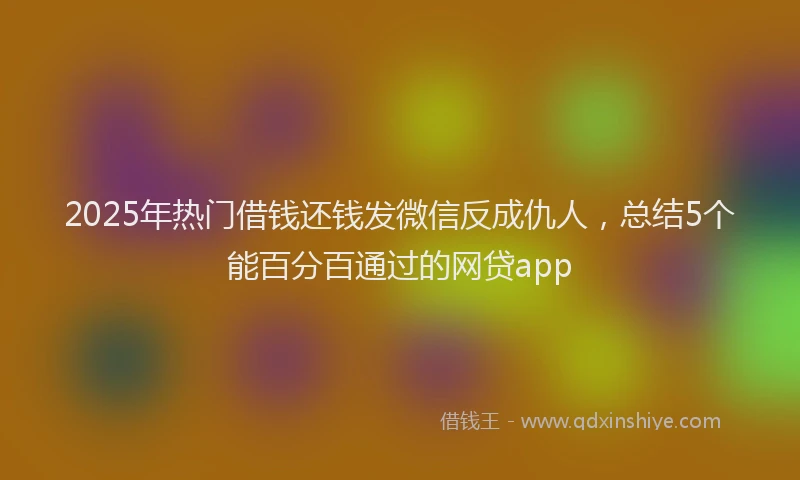 2025年热门借钱还钱发微信反成仇人，总结5个能百分百通过的网贷app