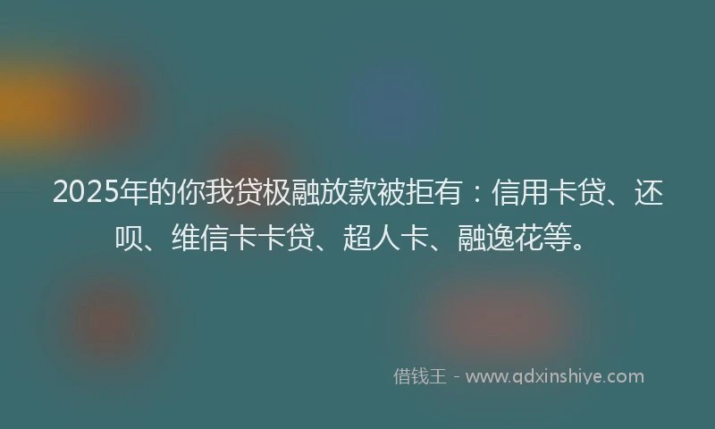 2025年的你我贷极融放款被拒有：信用卡贷、还呗、维信卡卡贷、超人卡、融逸花等。