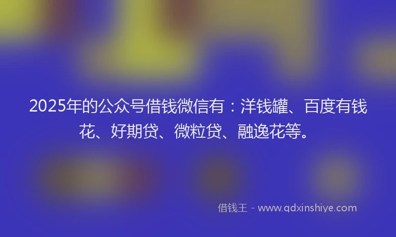 2025年的公众号借钱微信有：洋钱罐、百度有钱花、好期贷、微粒贷、融逸花等。