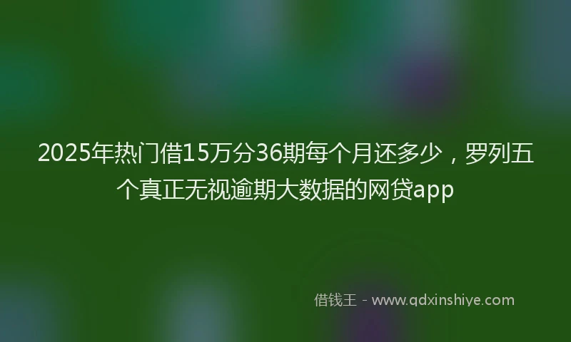 2025年热门借15万分36期每个月还多少，罗列五个真正无视逾期大数据的网贷app