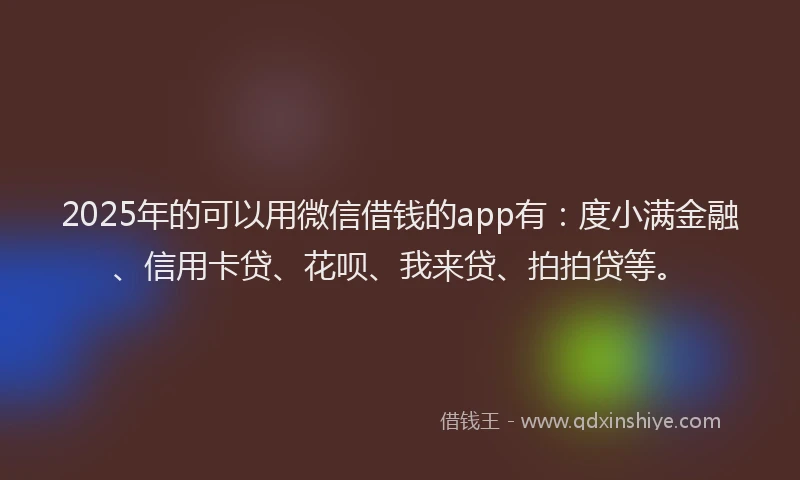 2025年的可以用微信借钱的app有：度小满金融、信用卡贷、花呗、我来贷、拍拍贷等。