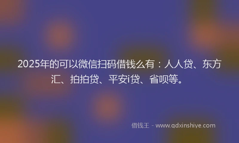 2025年的可以微信扫码借钱么有：人人贷、东方汇、拍拍贷、平安i贷、省呗等。