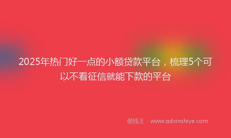 2025年热门好一点的小额贷款平台，梳理5个可以不看征信就能下款的平台