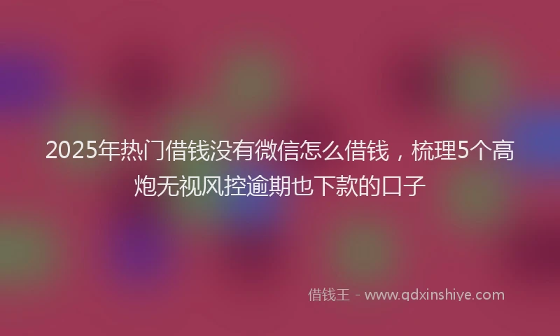 2025年热门借钱没有微信怎么借钱，梳理5个高炮无视风控逾期也下款的口子