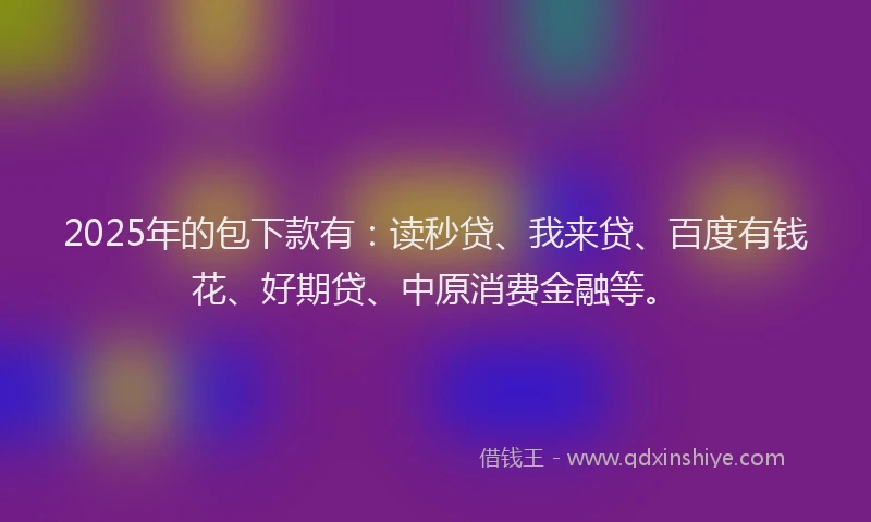 2025年的包下款有：读秒贷、我来贷、百度有钱花、好期贷、中原消费金融等。