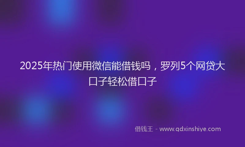 2025年热门使用微信能借钱吗，罗列5个网贷大口子轻松借口子