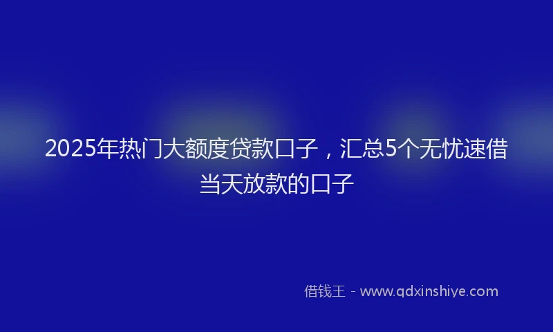 2025年热门大额度贷款口子，汇总5个无忧速借当天放款的口子