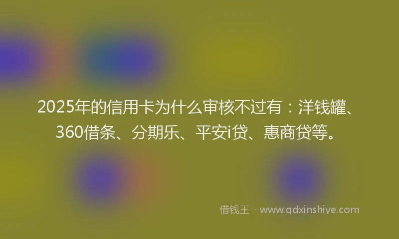 2025年的信用卡为什么审核不过有：洋钱罐、360借条、分期乐、平安i贷、惠商贷等。
