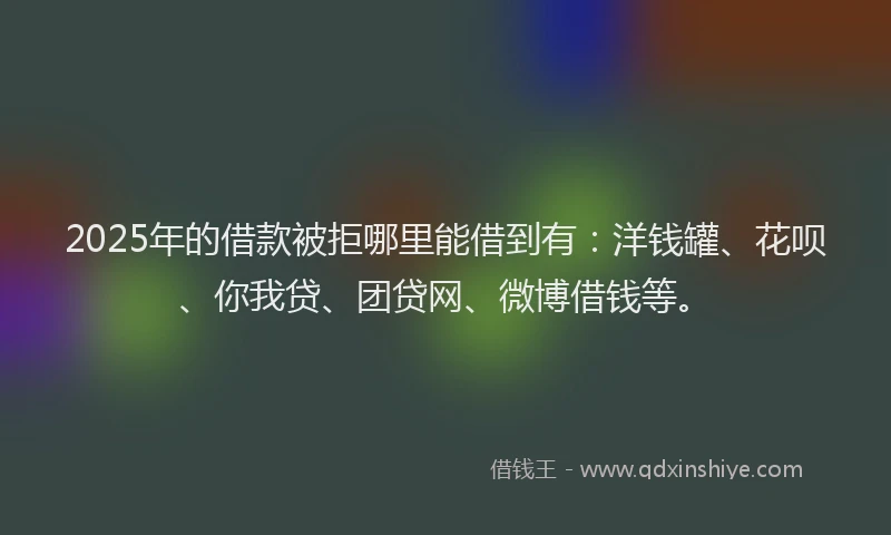 2025年的借款被拒哪里能借到有：洋钱罐、花呗、你我贷、团贷网、微博借钱等。