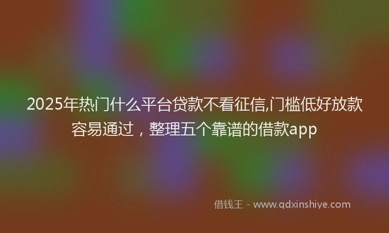 2025年热门什么平台贷款不看征信,门槛低好放款容易通过，整理五个靠谱的借款app