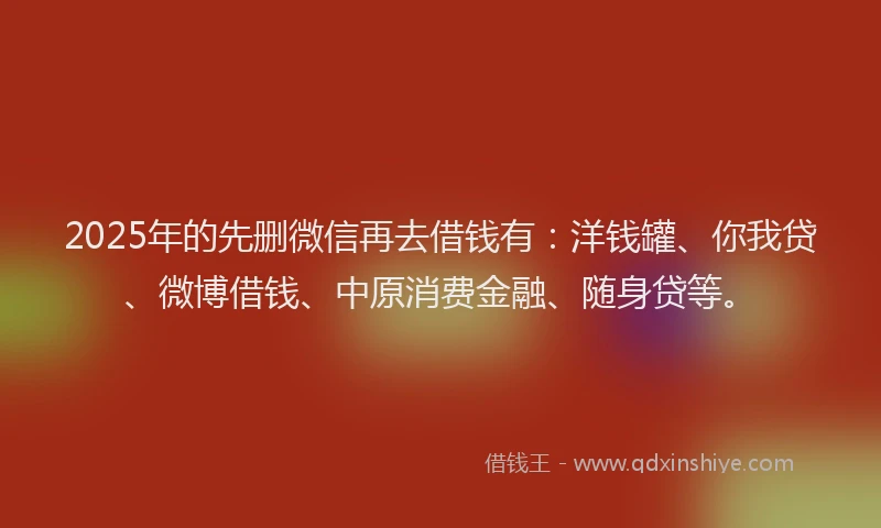 2025年的先删微信再去借钱有：洋钱罐、你我贷、微博借钱、中原消费金融、随身贷等。