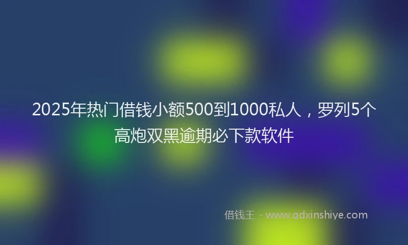 2025年热门借钱小额500到1000私人，罗列5个高炮双黑逾期必下款软件