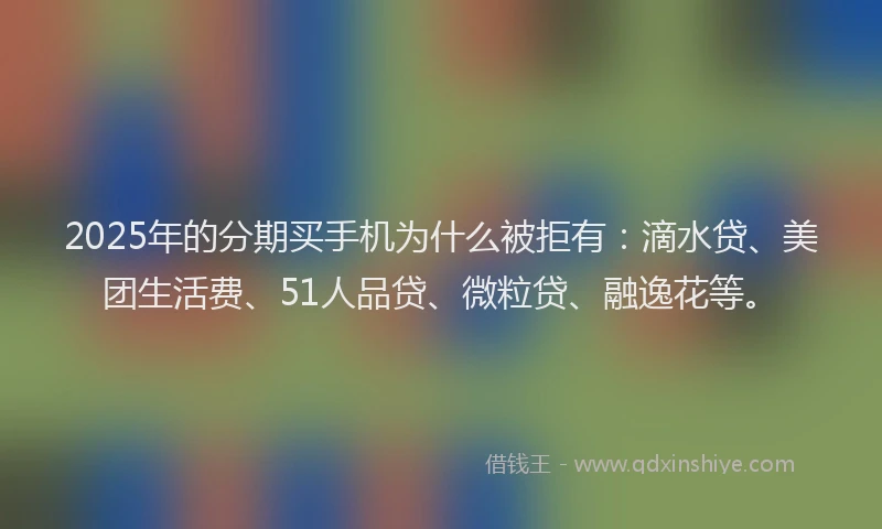 2025年的分期买手机为什么被拒有：滴水贷、美团生活费、51人品贷、微粒贷、融逸花等。