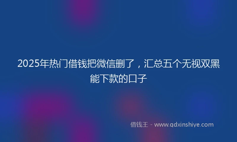 2025年热门借钱把微信删了，汇总五个无视双黑能下款的口子