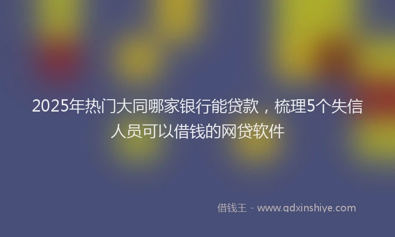 2025年热门大同哪家银行能贷款，梳理5个失信人员可以借钱的网贷软件