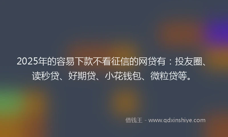 2025年的容易下款不看征信的网贷有：投友圈、读秒贷、好期贷、小花钱包、微粒贷等。