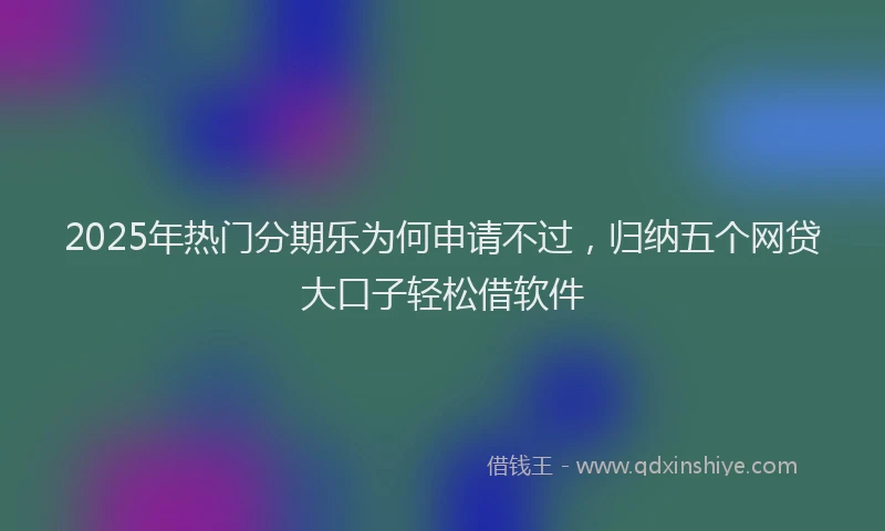 2025年热门分期乐为何申请不过，归纳五个网贷大口子轻松借软件