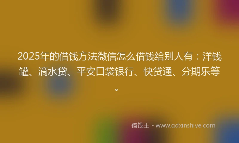 2025年的借钱方法微信怎么借钱给别人有：洋钱罐、滴水贷、平安口袋银行、快贷通、分期乐等。