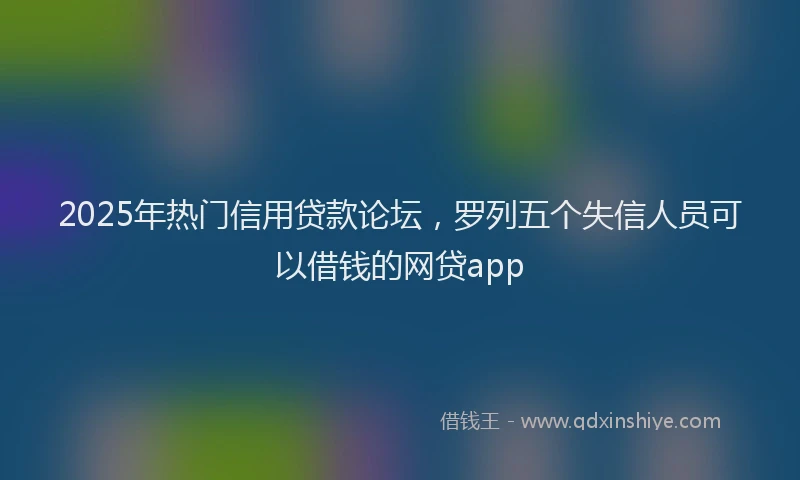 2025年热门信用贷款论坛，罗列五个失信人员可以借钱的网贷app