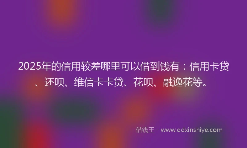 2025年的信用较差哪里可以借到钱有：信用卡贷、还呗、维信卡卡贷、花呗、融逸花等。