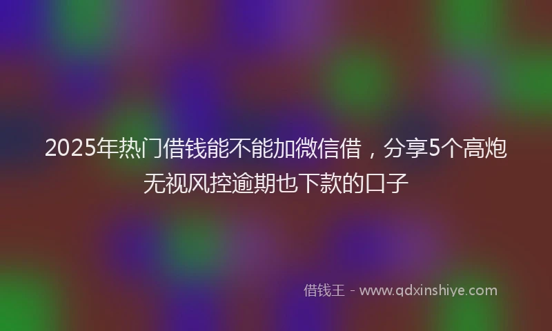 2025年热门借钱能不能加微信借，分享5个高炮无视风控逾期也下款的口子