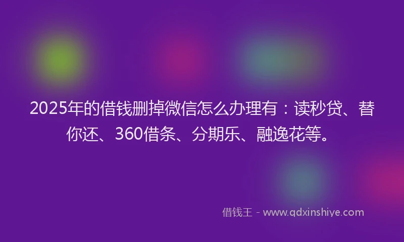 2025年的借钱删掉微信怎么办理有：读秒贷、替你还、360借条、分期乐、融逸花等。