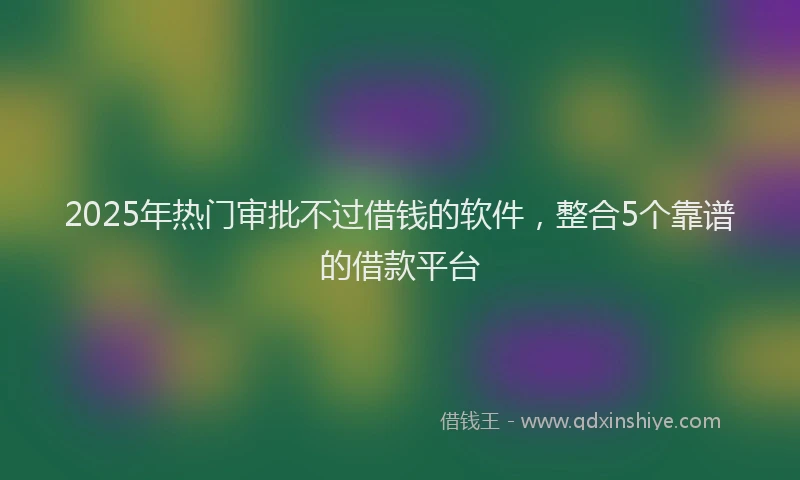 2025年热门审批不过借钱的软件，整合5个靠谱的借款平台