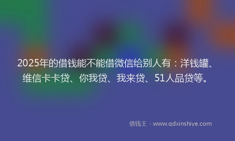 2025年的借钱能不能借微信给别人有：洋钱罐、维信卡卡贷、你我贷、我来贷、51人品贷等。