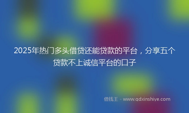 2025年热门多头借贷还能贷款的平台，分享五个贷款不上诚信平台的口子