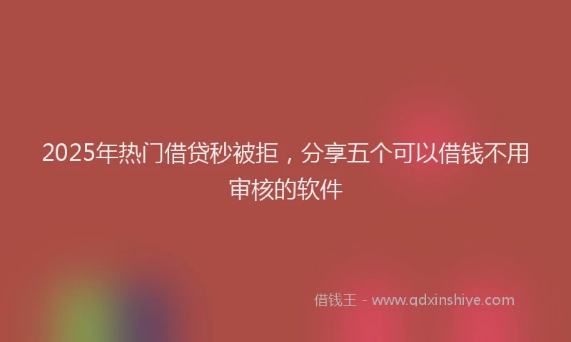 2025年热门借贷秒被拒，分享五个可以借钱不用审核的软件