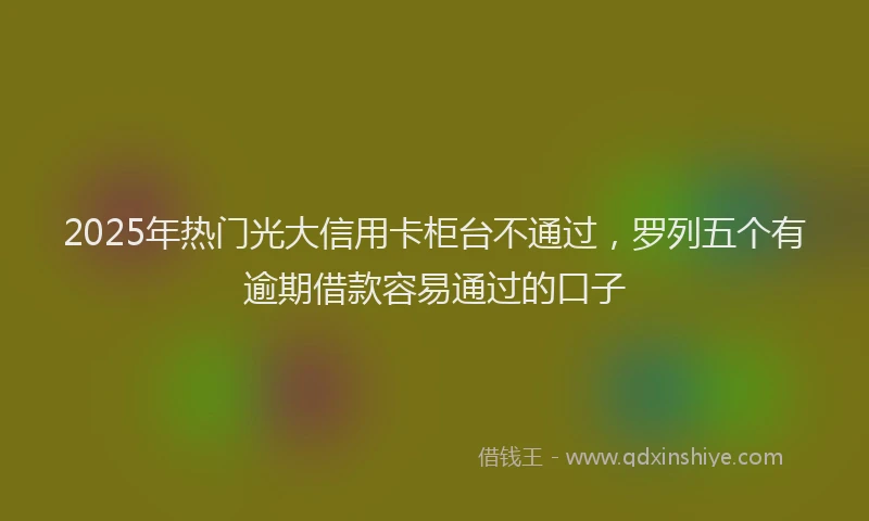 2025年热门光大信用卡柜台不通过，罗列五个有逾期借款容易通过的口子
