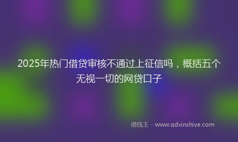 2025年热门借贷审核不通过上征信吗,概括五个无视一切的网贷口子