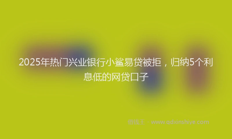 2025年热门兴业银行小鲨易贷被拒，归纳5个利息低的网贷口子