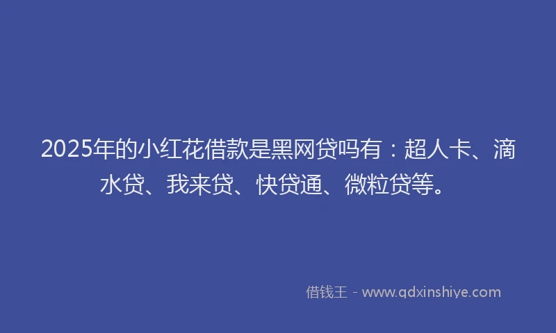2025年的小红花借款是黑网贷吗有：超人卡、滴水贷、我来贷、快贷通、微粒贷等。