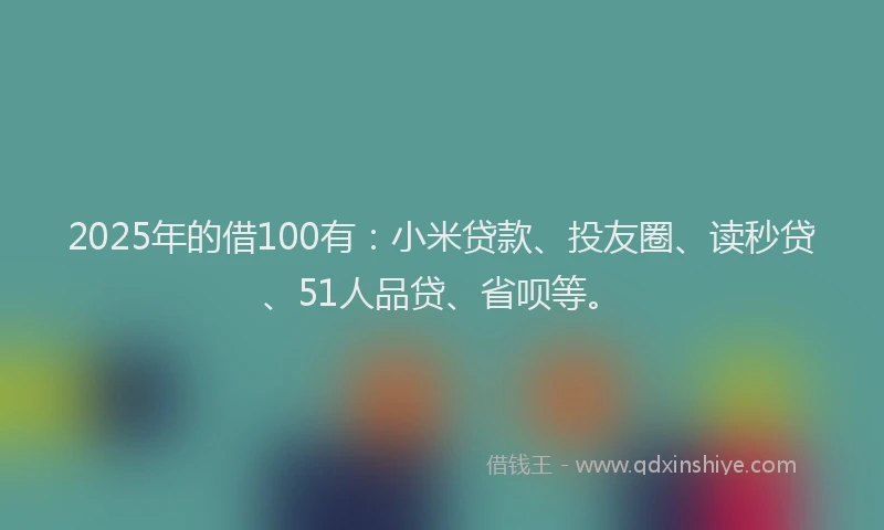 2025年的借100有：小米贷款、投友圈、读秒贷、51人品贷、省呗等。