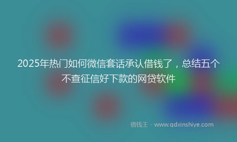 2025年热门如何微信套话承认借钱了，总结五个不查征信好下款的网贷软件