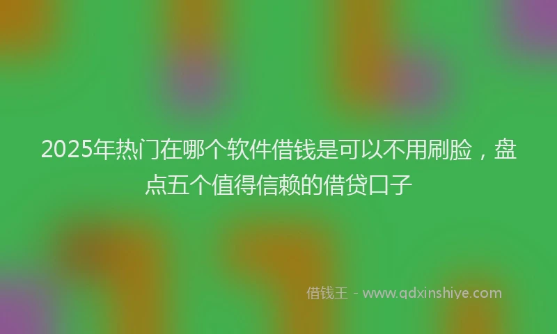 2025年热门在哪个软件借钱是可以不用刷脸，盘点五个值得信赖的借贷口子