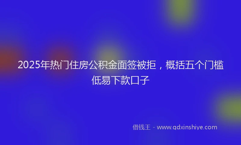 2025年热门住房公积金面签被拒，概括五个门槛低易下款口子