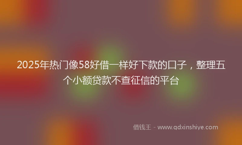 2025年热门像58好借一样好下款的口子，整理五个小额贷款不查征信的平台