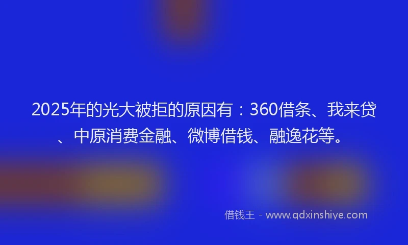 2025年的光大被拒的原因有：360借条、我来贷、中原消费金融、微博借钱、融逸花等。