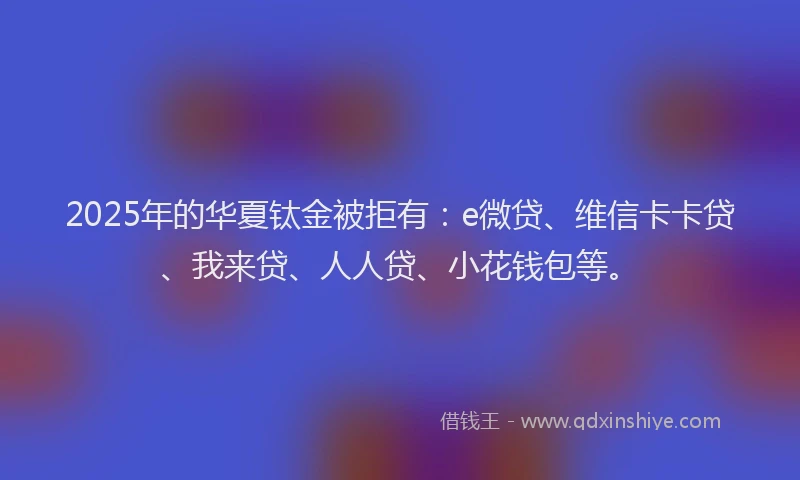 2025年的华夏钛金被拒有：e微贷、维信卡卡贷、我来贷、人人贷、小花钱包等。