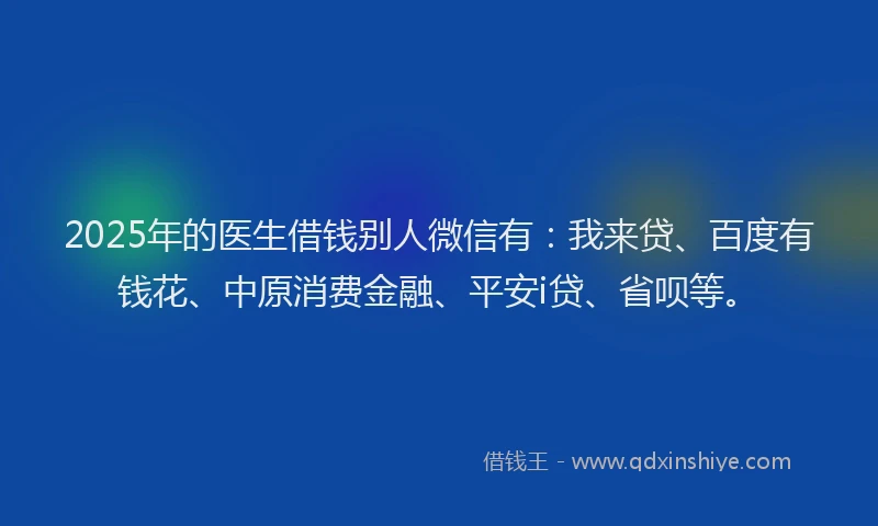 2025年的医生借钱别人微信有：我来贷、百度有钱花、中原消费金融、平安i贷、省呗等。
