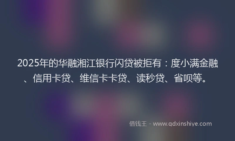 2025年的华融湘江银行闪贷被拒有：度小满金融、信用卡贷、维信卡卡贷、读秒贷、省呗等。