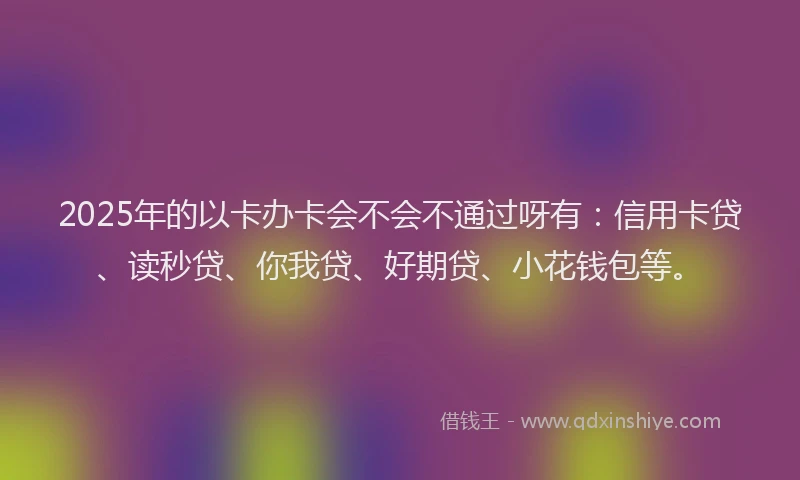 2025年的以卡办卡会不会不通过呀有：信用卡贷、读秒贷、你我贷、好期贷、小花钱包等。