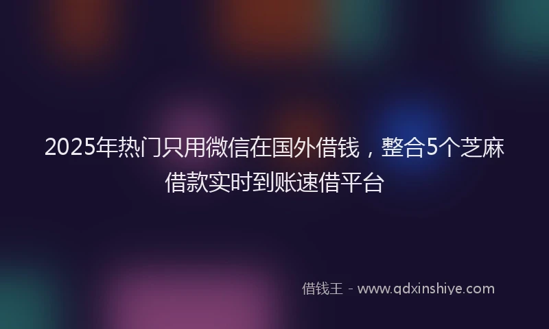 2025年热门只用微信在国外借钱，整合5个芝麻借款实时到账速借平台